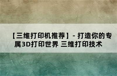 【三维打印机推荐】- 打造你的专属3D打印世界 三维打印技术